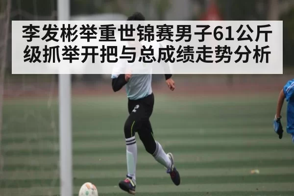 李发彬举重世锦赛男子61公斤级抓举开把与总成绩走势分析